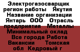 Электрогазосварщик(регион работы - Якутия) › Название организации ­ Янтарь, ООО › Отрасль предприятия ­ Металлы › Минимальный оклад ­ 1 - Все города Работа » Вакансии   . Томская обл.,Кедровый г.